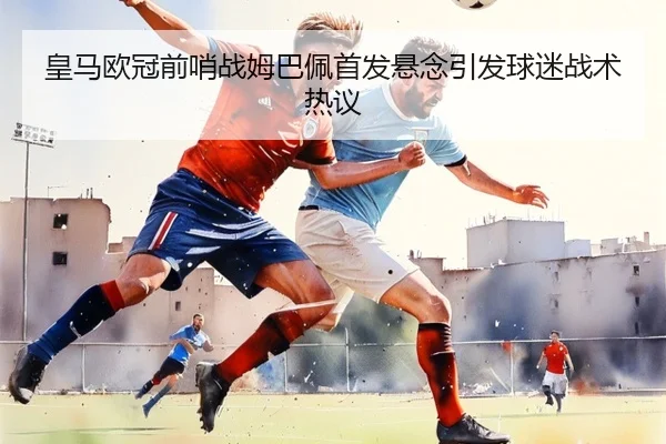 皇马欧冠前哨战姆巴佩首发悬念引发球迷战术热议(BWSPORTS)