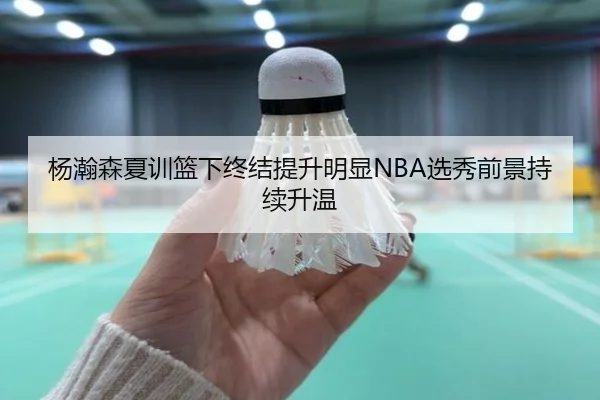 杨瀚森夏训篮下终结提升明显NBA选秀前景持续升温（BWSPORTS）
